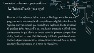 Evolución de los microprocesadores
 Tubos al Vacío (1945-1955)
Después de los esfuerzos infructuosos de Babbage, no hubo muchos
progresos en la construcción de computadoras digitales sino hasta la
Segunda Guerra Mundial, que estimuló una explosión de esta actividad.
El profesor John Atanasoff y su estudiante graduado Clifford Berry
construyeron lo que ahora se conoce como la primera computadora
digital funcional en Iowa State University. Utilizaba 300 tubos de vacío
(bulbos). Aproximadamente al mismo tiempo, Konrad Zuse en Berlín
construyó la computadora Z3 a partir de relevadores.
 