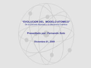 “EVOLUCION DEL MODELO ATOMICO”
De la Escuela Atomista a la Mecánica Cuántica
Presentado por: Fernando Soto
Diciembre 01, 2009
 