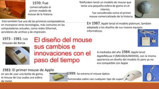 El diseño del mouse
sus cambios e
innovaciones con el
paso del tiempo
1970: Fue
comercializado el
primer modelo de
mouse de la historia.
Telefunken lanzó un modelo de mouse que
tenía una pequeña esfera de goma en el
interior,
fue considerado como el primer
mouse comercializado de la historia.
Esta también fue una de las primeras computadoras
en incorporar otras tecnologías, más comunes en las
computadoras actuales, como redes Ethernet,
servidores de archivo y de impresión.
1973 - 1981: Los
mouses de Xerox
en vez de usar una bolita de goma,
el mouse de Lisa usaba una esfera
de metal.
1983: El primer mouse de Apple
En 1987, Apple lanzó el modelo platinum, también
adaptado a los diseños de sus nuevos equipos
informáticos.
A mediados del año 1984, Apple lanzó
AppleMouse II (M0100/A2M2050), con la misma
apariencia en diseño del modelo IIc pero ya no
era compatible con Apple
1999: Se estrena el mouse óptico
funcionaba sobre casi cualquier tipo de superficie
 