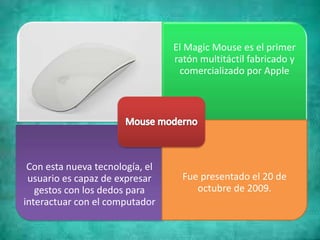 El Magic Mouse es el primer
ratón multitáctil fabricado y
comercializado por Apple
Con esta nueva tecnología, el
usuario es capaz de expresar
gestos con los dedos para
interactuar con el computador
Fue presentado el 20 de
octubre de 2009.
 