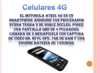 El Motorola Atrix 4G es un
Smartphone Androide con procesador
NVIDIA Tegra 2 de doble núcleo. Posee
una pantalla qHD de 4 pulgadas,
cámara de 5 megapixels con captura
de video HD, Wi-Fi, GPS, 1GB de RAM y una
enorme batería de 1930mAh.

 