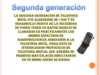 la segunda generación de telefonía
móvil fue alrededor de 1990 y su
desarrollo deriva de la necesidad
de poder tener un mayor manejo de
llamadas en prácticamente los
mismos espectros de
radiofrecuencia asignados a la
telefonía móvil, para esto se
introdujeron protocolos de
telefonía digital que además de
permitir más enlaces simultáneos
en un mismo ancho de banda

 