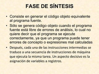 FASE DE SÍNTESIS Consiste en generar el código objeto equivalente al programa fuente. Sólo se genera código objeto cuando el programa fuente está libre de errores de análisis, lo cual no quiere decir que el programa se ejecute correctamente, ya que un programa puede tener errores de concepto o expresiones mal calculadas Después, cada una de las instrucciones intermedias se traduce a una secuencia de instrucciones de máquina que ejecuta la misma tarea. Un aspecto decisivo es la asignación de variables a registros. 