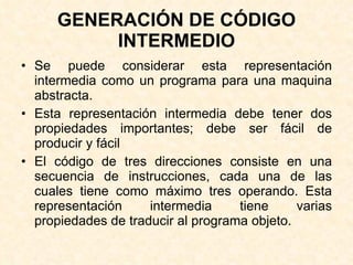 GENERACIÓN DE CÓDIGO INTERMEDIO Se puede considerar esta representación intermedia como un programa para una maquina abstracta. Esta representación intermedia debe tener dos propiedades importantes; debe ser fácil de producir y fácil El código de tres direcciones consiste en una secuencia de instrucciones, cada una de las cuales tiene como máximo tres operando. Esta representación intermedia tiene varias propiedades de traducir al programa objeto. 