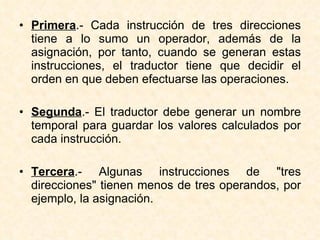 Primera .- Cada instrucción de tres direcciones tiene a lo sumo un operador, además de la asignación, por tanto, cuando se generan estas instrucciones, el traductor tiene que decidir el orden en que deben efectuarse las operaciones. Segunda .- El traductor debe generar un nombre temporal para guardar los valores calculados por cada instrucción. Tercera .- Algunas instrucciones de "tres direcciones" tienen menos de tres operandos, por ejemplo, la asignación. 