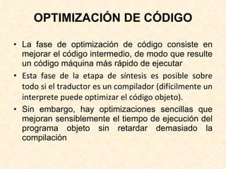 OPTIMIZACIÓN DE CÓDIGO La fase de optimización de código consiste en mejorar el código intermedio, de modo que resulte un código máquina más rápido de ejecutar Esta fase de la etapa de síntesis es posible sobre todo si el traductor es un compilador (difícilmente un interprete puede optimizar el código objeto). Sin embargo, hay optimizaciones sencillas que mejoran sensiblemente el tiempo de ejecución del programa objeto sin retardar demasiado la compilación 