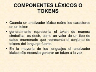 COMPONENTES LÉXICOS O TOKENS Cuando un analizador léxico reúne los caracteres en un token generalmente representa el token de manera simbólica, es decir, como un valor de un tipo de datos enumerado que representa el conjunto de tokens del lenguaje fuente. En la mayoría de los lenguajes el analizador léxico sólo necesita generar un token a la vez 