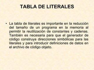 TABLA DE LITERALES La tabla de literales es importante en la reducción del tamaño de un programa en la memoria al permitir la reutilización de constantes y cadenas. También es necesaria para que el generador de código construya direcciones simbólicas para las literales y para introducir definiciones de datos en el archivo de código objeto. 