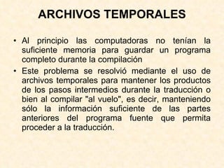 ARCHIVOS TEMPORALES Al principio las computadoras no tenían la suficiente memoria para guardar un programa completo durante la compilación Este problema se resolvió mediante el uso de archivos temporales para mantener los productos de los pasos intermedios durante la traducción o bien al compilar "al vuelo", es decir, manteniendo sólo la información suficiente de las partes anteriores del programa fuente que permita proceder a la traducción.   