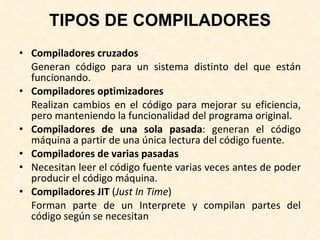 TIPOS DE COMPILADORES Compiladores cruzados Generan código para un sistema distinto del que están funcionando. Compiladores optimizadores Realizan cambios en el código para mejorar su eficiencia, pero manteniendo la funcionalidad del programa original. Compiladores de una sola pasada : generan el código máquina a partir de una única lectura del código fuente. Compiladores de varias pasadas Necesitan leer el código fuente varias veces antes de poder producir el código máquina. Compiladores JIT  ( Just In Time ) Forman parte de un Interprete y compilan partes del código según se necesitan 