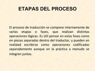 ETAPAS DEL PROCESO El proceso de traducción se compone internamente de varias etapas o fases, que realizan distintas operaciones lógicas. Es útil pensar en estas fases como en piezas separadas dentro del traductor, y pueden en realidad escribirse como operaciones codificadas separadamente aunque en la práctica a menudo se integren juntas . 