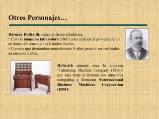 Otros Personajes… Hollerith  además crea  la empresa ‘Tabulating Machine Company (1896)’ que más tarde se fusionó con otras tres compañías y formaron  ‘Internacional Business Machines Corporation (IBM)’ . Herman Hollerith:   especialista en estadística. Creó la  máquina tabuladora  (1887) para realizar el procesamiento de datos del censo de los Estados Unidos. Conteos que demoraban normalmente 9 años pasan a ser realizados en tan solo 2 años.  