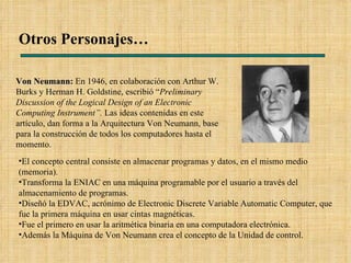Otros Personajes… Von Neumann :  En 1946, en colaboración con Arthur W. Burks y Herman H. Goldstine, escribió “ Preliminary Discussion of the Logical Design of an Electronic Computing Instrument”.  Las ideas contenidas en este artículo, dan forma a la Arquitectura Von Neumann, base para la construcción de todos los computadores hasta el momento. El concepto central consiste en almacenar programas y datos, en el mismo medio (memoria). Transforma la ENIAC en una máquina programable por el usuario a través del almacenamiento de programas.  Diseñó la EDVAC, acrónimo de Electronic Discrete Variable Automatic Computer, que fue la primera máquina en usar cintas magnéticas. Fue el primero en usar la aritmética binaria en una computadora electrónica. Además la Máquina de Von Neumann crea el concepto de la Unidad de control. 