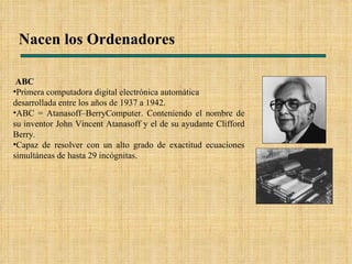 Nacen los Ordenadores ABC Primera computadora digital electrónica automática desarrollada entre los años de 1937 a 1942.  ABC = Atanasoff–BerryComputer. Conteniendo el nombre de su inventor John Vincent Atanasoff y el de su ayudante Clifford Berry. Capaz de resolver con un alto grado de exactitud ecuaciones simultáneas de hasta 29 incógnitas. 