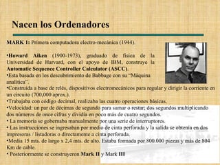Nacen los Ordenadores MARK 1:  Primera computadora electro-mecánica (1944). Howard Aiken  (1900-1973), graduado de física de la Universidad de Harvard, con el apoyo de IBM, construye la  Automatic Sequence Controller Calculator (ASCC) . Esta basada en los descubrimiento de Babbage con su “Máquina analítica”. Construida a base de relés, dispositivos electromecánicos para regular y dirigir la corriente en un circuito (700,000 aprox.). Trabajaba con código decimal, realizaba las cuatro operaciones básicas. Velocidad: un par de décimas de segundo para sumar o restar; dos segundos multiplicando dos números de once cifras y dividía en poco más de cuatro segundos. La memoria se gobernaba manualmente por una serie de interruptores. Las instrucciones se ingresaban por medio de cinta perforada y la salida se obtenía en dos impresoras / listadoras o directamente a cinta perforada.  Media 15 mts. de largo x 2,4 mts. de alto. Estaba formada por 800.000 piezas y más de 804 Km de cable. Posteriormente se construyeron  Mark II  y Mark  III   