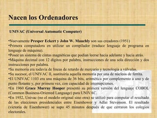 Nacen los Ordenadores UNIVAC (Universal Automatic Computer) Nuevamente  Presper Eckert y John W. Mauchly  son sus creadores (1951) Primera computadora en utilizar un compilador (traduce lenguaje de programa en lenguaje de máquina). Posee un sistema de cintas magnéticas que podían leerse hacia adelante y hacia atrás. Máquina decimal con 12 dígitos por palabra, instrucciones de una sola dirección y dos instrucciones por palabra. Su memoria era todavía de líneas de retardo de mercurio y tecnología a válvulas. Su sucesor, el UNIVAC II, sustituiría aquella memoria por una de núcleos de ferrita. El UNIVAC 1103 era una máquina de 36 bits, aritmética por complemento a uno y de punto flotante y, por primera vez, con capacidad de interrupciones. En 1960  Grace Murray Hooper  presentó su primera versión del lenguaje COBOL (Common Business-Oriented Language) para UNIVAC. En 1952, Univac (no el modelo original sino otra) se utilizó para computar el resultado de las elecciones presidenciales entre Eisenhower y Adlai Stevenson. El resultado (victoria de Eisenhower) se supo 45 minutos después de que cerraron los colegios electorales.  