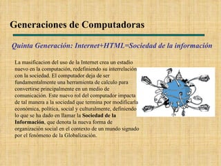 Generaciones de Computadoras Quinta Generación: Internet+HTML=Sociedad de la información  La masificacion del uso de la Internet crea un estadio nuevo en la computación, redefiniendo su interrelación con la sociedad. El computador deja de ser fundamentalmente una herramienta de calculo para convertirse principalmente en un medio de comunicación. Este nuevo rol del computador impacta de tal manera a la sociedad que termina por modificarla económica, política, social y culturalmente, definiendo lo que se ha dado en llamar la  Sociedad de la Información , que denota la nueva forma de organización social en el contexto de un mundo signado por el fenómeno de la Globalización. 