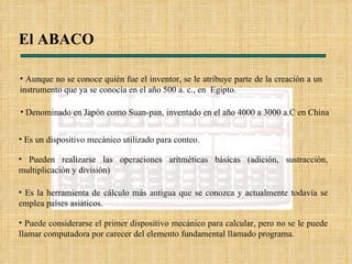 El ABACO Denominado en Japón como Suan-pan, inventado en el año 4000 a 3000 a.C en China  Es un dispositivo mecánico utilizado para conteo. Pueden realizarse las operaciones aritméticas básicas (adición, sustracción, multiplicación y división) Es la herramienta de cálculo más antigua que se conozca y actualmente todavía se emplea países asiáticos. Puede considerarse el primer dispositivo mecánico para calcular, pero no se le puede llamar computadora por carecer del elemento fundamental llamado programa. Aunque no se conoce quién fue el inventor, se le atribuye parte de la creación a u n instrumento que ya se conocía en el año 500 a. c., en  Egipto.  