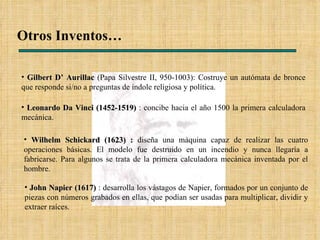 Otros Inventos… Gilbert D’ Aurillac  (Papa Silvestre II, 950-1003): Costruye un autómata de bronce que responde si/no a preguntas de índole religiosa y política. Leonardo Da Vinci (1452-1519)  : concibe hacia el año 1500 la primera calculadora mecánica. John Napier (1617)  : desarrolla los vástagos de Napier, formados por un conjunto de piezas con números grabados en ellas, que podían ser usadas para multiplicar, dividir y extraer raíces. Wilhelm Schickard (1623) :  diseña una máquina capaz de realizar las cuatro operaciones básicas. El modelo fue destruido en un incendio y nunca llegaría a fabricarse. Para algunos se trata de la primera calculadora mecánica inventada por el hombre.  
