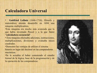 Calculadora Universal   Gottfried Leibniz  (1646-1716), filósofo y matemático alemán desarrolló en 1694 una máquina multiplicadora. Esta máquina era mucho más avanzada que la que había inventado Pascal y a la que llamó “ calculadora secuencial ”. Esta máquina efectuaba adiciones, sustracciones, multiplicaciones, divisiones y evaluaba raíces cuadradas. Demostró las ventajas de utilizar el sistema binario en lugar del decimal en las computadoras mecánicas.  Se le acredita el haber comenzado el estudio formal de la lógica, base de la programación y de la operación de las computadoras. 