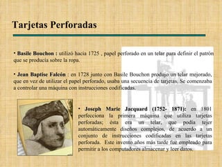 Tarjetas Perforadas Jean Baptise Falcón  : en 1728 junto con Basile Bouchon produjo un telar mejorado, que en vez de utilizar el papel perforado, usaba una secuencia de tarjetas. Se comenzaba a controlar una máquina con instrucciones codificadas.  Basile Bouchon :  utilizó hacia 1725 , papel perforado en un telar para definir el patrón que se producía sobre la ropa. Joseph Marie Jacquard (1752- 1871):  en 1801 perfecciona la primera máquina que utiliza tarjetas perforadas; ésta era un telar, que podía tejer automáticamente diseños complejos, de acuerdo a un conjunto de instrucciones codificadas en las tarjetas perforada.  Este invento años más tarde fue empleado para permitir a los computadores almacenar y leer datos. 
