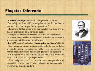 Maquina Diferencial  Charles Babbage  matemático e ingeniero británico. Su trabajo se desarrolló, principalmente, en lo que hoy se conoce como "investigación de operaciones“. Desarrolla tablas actuariales tan exactas que aún hoy en día, las compañías de seguros las usan. Corrigió los errores que tenían las tablas de logaritmos. Elaboró varias tablas astronómicas e inclusive inventó el primer cuenta kilómetros de la historia. E n 1822 empezó a diseñar “ la máquina analítica ” (1833). Esta máquina supero exitosamente todo lo que se había inventado hasta entonces, en ella se combinaban las operaciones aritméticas básicas con procesos de decisión. La máquina tenía una unidad de entrada y otra de salida, usando la idea de las tarjetas perforadas. Esta máquina era, en esencia, una computadora de aplicación general, por lo que Babbage es considerado el precursor de la computadora.  