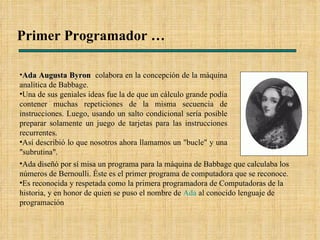 Primer Programador … Ada Augusta Byron   colabora en la concepción de la máquina analítica de Babbage. Una de sus geniales ideas fue la de que un cálculo grande podía contener muchas repeticiones de la misma secuencia de instrucciones. Luego, usando un salto condicional sería posible preparar solamente un juego de tarjetas para las instrucciones recurrentes.  Así describió lo que nosotros ahora llamamos un "bucle" y una "subrutina". Ada diseñó por sí misa un programa para la máquina de Babbage que calculaba los números de Bernoulli. Éste es el primer programa de computadora que se reconoce.  Es reconocida y respetada como la primera programadora de Computadoras de la historia, y en honor de quien se puso el nombre de  Ada  al conocido lenguaje de programación 