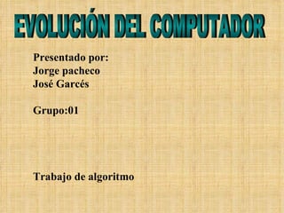 Presentado por: Jorge pacheco José Garcés Grupo:01 Trabajo de algoritmo EVOLUCIÓN DEL COMPUTADOR 