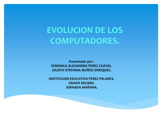 EVOLUCION DE LOS
COMPUTADORES.
Presentado por :
VERONICA ALEXANDRA PEREZ CUAYAL.
JULIETH STEFANIA MUÑOZ ENRIQUEZ.
INSTITUCION EDUCATIVA PEREZ PALARES.
GRADO DECIMO.
JORNADA MAÑANA.
 