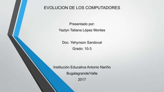 EVOLUCION DE LOS COMPUTADORES
Presentado por:
Yazlyn Tatiana López Montes
Doc. Yehynson Sandoval
Grado: 10-3
Institución Educativa Antonio Nariño
Bugalagrande/Valle
2017
 