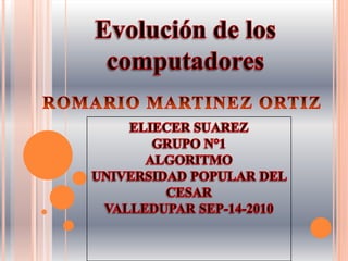 Evolución de los computadores ROMARIO MARTINEZ ORTIZ ELIECER SUAREZ GRUPO N°1 ALGORITMO UNIVERSIDAD POPULAR DEL CESAR VALLEDUPAR SEP-14-2010  