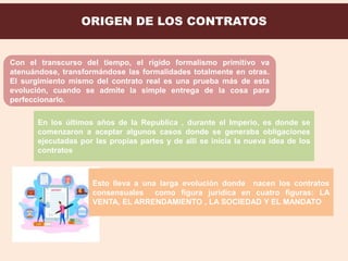 ORIGEN DE LOS CONTRATOS
Con el transcurso del tiempo, el rígido formalismo primitivo va
atenuándose, transformándose las formalidades totalmente en otras.
El surgimiento mismo del contrato real es una prueba más de esta
evolución, cuando se admite la simple entrega de la cosa para
perfeccionarlo.
En los últimos años de la Republica , durante el Imperio, es donde se
comenzaron a aceptar algunos casos donde se generaba obligaciones
ejecutadas por las propias partes y de allí se inicia la nueva idea de los
contratos
Esto lleva a una larga evolución donde nacen los contratos
consensuales como figura jurídica en cuatro figuras: LA
VENTA, EL ARRENDAMIENTO , LA SOCIEDAD Y EL MANDATO
 