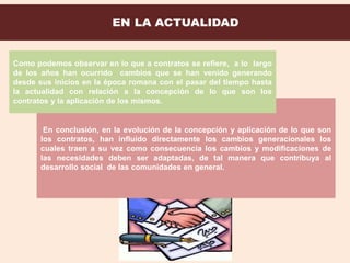En conclusión, en la evolución de la concepción y aplicación de lo que son
los contratos, han influido directamente los cambios generacionales los
cuales traen a su vez como consecuencia los cambios y modificaciones de
las necesidades deben ser adaptadas, de tal manera que contribuya al
desarrollo social de las comunidades en general.
Como podemos observar en lo que a contratos se refiere, a lo largo
de los años han ocurrido cambios que se han venido generando
desde sus inicios en la época romana con el pasar del tiempo hasta
la actualidad con relación a la concepción de lo que son los
contratos y la aplicación de los mismos.
 