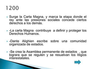  Surge la Carta Magna, y marca la etapa donde el
rey ante las presiones sociales concede ciertos
derechos a los demás.
 -La carta Magna contribuye a definir y proteger los
Derechos Humanos.
 -Dante Alighien escribe sobre una comunidad
organizada de estados.
 -Se crea la Asamblea permanente de estados , que
lograra que se regulen y se resuelvan los litigios
interestatales.
 