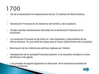 -Se da la declaración de independencia de las 13 colonias de Norte América.

 -Declaración Francesa de los derechos del hombre y del ciudadano.
 -Surgen grandes declaraciones derivadas de la declaración Francesa en la
revolución.
 -La revolución Francesa es de hecho la más importante y trascendente de los
últimos tiempos. Ya que sentó las bases para el nuevo ordenamiento de la sociedad.
 Descripción de las instituciones políticas inglesas por Voltarie.
 -Desaparición de la sociedad Francesa posterior a los acuerdos tomados la noche
del famoso 4 de agosto.
 -Las jornadas de agosto legalizaron la disolución de la tradicional sociedad de
clases en Francia.
 