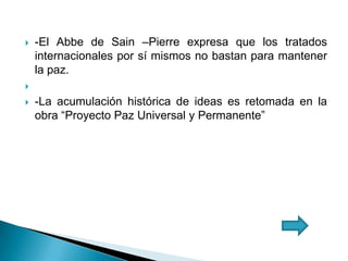  -El Abbe de Sain –Pierre expresa que los tratados
internacionales por sí mismos no bastan para mantener
la paz.

 -La acumulación histórica de ideas es retomada en la
obra “Proyecto Paz Universal y Permanente”
 