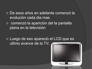 De esos años en adelante comenzó la evolución cada dia mas  comenzó la aparición del la pantalla plana en la televisión Luego de eso apareció el LCD que es ultimo avance de la TV.