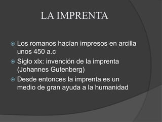 LA IMPRENTA Los romanos hacían impresos en arcilla unos 450 a.cSiglo xlx: invención de la imprenta (Johannes Gutenberg)Desde entonces la imprenta es un medio de gran ayuda a la humanidad 