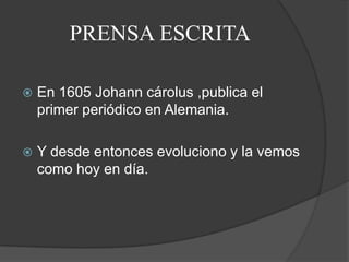 PRENSA ESCRITAEn 1605 Johann cárolus ,publica el primer periódico en Alemania.Y desde entonces evoluciono y la vemos como hoy en día.
