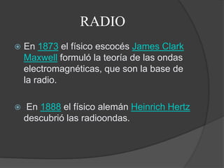 RADIOEn 1873 el físico escocés James Clark Maxwell formuló la teoría de las ondas electromagnéticas, que son la base de la radio. En 1888 el físico alemán HeinrichHertz descubrió las radioondas.
