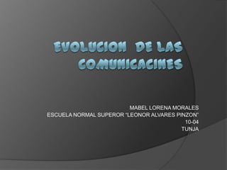 EVOLUCION  DE LAS COMUNICACINES MABEL LORENA MORALES ESCUELA NORMAL SUPEROR “LEONOR ALVARES PINZON” 10-04 TUNJA 