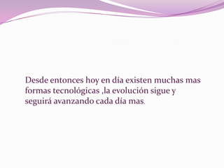 Desde entonces hoy en día existen muchas mas formas tecnológicas ,la evolución sigue y seguirá avanzando cada día mas.