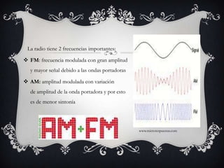    La radio tiene 2 frecuencias importantes:FM: frecuencia modulada con gran amplitud y mayor señal debido a las ondas portadorasAM: amplitud modulada con variación de amplitud de la onda portadora y por esto es de menor sintoníawww.microrespuestas.com