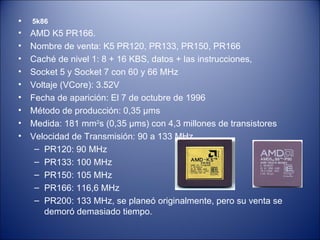 5k86 AMD K5 PR166. Nombre de venta: K5 PR120, PR133, PR150, PR166 Caché de nivel 1: 8 + 16 KBS, datos + las instrucciones, Socket 5 y Socket 7 con 60 y 66 MHz Voltaje (VCore): 3.52V Fecha de aparición: El 7 de octubre de 1996 Método de producción: 0,35 µms Medida: 181 mm 2 s (0,35 µms) con 4,3 millones de transistores Velocidad de Transmisión: 90 a 133 MHz  PR120: 90 MHz PR133: 100 MHz PR150: 105 MHz PR166: 116,6 MHz PR200: 133 MHz, se planeó originalmente, pero su venta se demoró demasiado tiempo. 