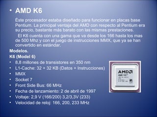 AMD K6 Éste procesador estaba diseñado para funcionar en placas base Pentium. La principal ventaja del AMD con respecto al Pentium era su precio, bastante más barato con las mismas prestaciones.  El K6 cuenta con una gama que va desde los 166 hasta los mas de 500 Mhz y con el juego de instrucciones MMX, que ya se han convertido en estándar. Modelos.  K6 (Model 6) 8,8 millones de transistores en 350 nm L1-Cache: 32 + 32 KB (Datos + Instrucciones) MMX Socket 7 Front Side Bus: 66 MHz Fecha de lanzamiento: 2 de abril de 1997 Voltaje: 2,9 V (166/200) 3,2/3,3V (233) Velocidad de reloj: 166, 200, 233 MHz 