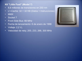 K6 "Little Foot" (Model 7) 8,8 millones de transistores en 250 nm L1-Cache: 32 + 32 KB (Datos + Instrucciones) MMX Socket 7 Front Side Bus: 66 MHz Fecha de lanzamiento: 6 de enero de 1998 Voltaje: 2,2 V¡ Velocidad de reloj: 200, 233, 266, 300 MHz 