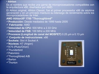 Athlon   Es el nombre que recibe una gama de microprocesadores compatibles con la arquitectura x86, diseñados por AMD. El Athlon original,  Athlon Classic , fue el primer procesador x86 de séptima generación y en un principio mantuvo su liderazgo de rendimiento sobre los microprocesadores de Intel.  AMD AthlonXP 1700 "Thoroughbred" Producción:  Desde mediados de 1999 hasta 2005 Fabricante:  AMD  Velocidad de CPU:  500 MHz a 2.33 GHz Velocidad de FSB:  100 MHz a 200 MHz  Procesos:(Longitud de canal del MOSFET)  0.25 µm a 0.13 µm Conjunto de instrucciones:  x86  Sockets:  Slot A Socket A Núcleos:  K7 (Argon) K75 (Pluto/Orion) Thunderbird Palomino Thoroughbred A/B Barton Thorton 