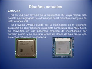 Diseños actuales AMD64/k8 K8 es una gran revisión de la arquitectura K7, cuya mejora más notable es el agregado de extensiones de 64 bit sobre el conjunto de instrucciones x86.  El proyecto AMD64 puede ser la culminación de la visionaria estrategia de Jerry Sanders, cuya meta corporativa para AMD fue la de convertirla en una poderosa empresa de investigación por derecho propio, y no sólo una fábrica de clones de bajo precio, con estrechos márgenes de ganancia. 