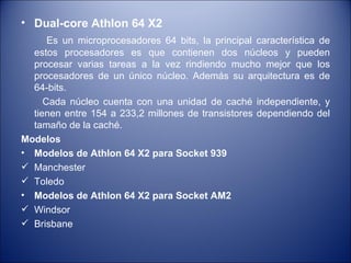 Dual-core Athlon 64 X2 Es un microprocesadores 64 bits, la principal característica de estos procesadores es que contienen dos núcleos y pueden procesar varias tareas a la vez rindiendo mucho mejor que los procesadores de un único núcleo. Además su arquitectura es de 64-bits. Cada núcleo cuenta con una unidad de caché independiente, y tienen entre 154 a 233,2 millones de transistores dependiendo del tamaño de la caché. Modelos Modelos de Athlon 64 X2 para Socket 939 Manchester Toledo Modelos de Athlon 64 X2 para Socket AM2 Windsor Brisbane 