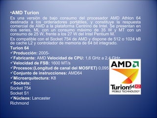 AMD Turion Es una versión de bajo consumo del procesador AMD Athlon 64 destinada a los ordenadores portátiles, y constituye la respuesta comercial de AMD a la plataforma Centrino de Intel. Se presentan en dos series, ML con un consumo máximo de 35 W y MT con un consumo de 25 W, frente a los 27 W del Intel Pentium M. Es compatible con el Socket 754 de AMD y dispone de 512 o 1024 kB de cache L2 y controlador de memoria de 64 bit integrado.  Turion 64 Producción:  2005-  Fabricante:  AMD  Velocidad de CPU:  1,6 GHz a 2,4 GHz Velocidad de FSB:  1600 MT/s Procesos:(Longitud de canal del MOSFET)  0,095 µm  Conjunto de instrucciones:  AMD64  Microarquitectura:  K8 Sockets:   Socket 754 Socket S1 Núcleos:  Lancaster Richmond 